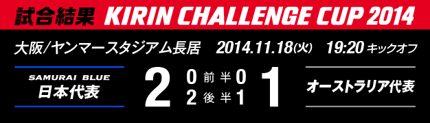 試合結果　KIRIN CHALLENGE CUP 2014　大阪/ヤンマースタジアム長居　11月18日（火曜日）　日本代表 対 オーストラリア代表　2：1