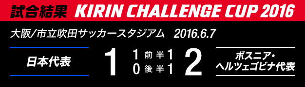 試合結果　KIRIN CHALLENGE CUP 2016　大阪/市立吹田サッカースタジアム　2016年6月7日　日本代表 対 ボスニア･ヘルツェゴビナ代表　1：2