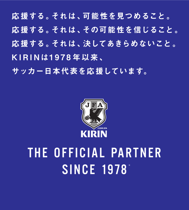 応援する。それは、可能性を見つめること。応援する。それは、その可能性を信じること。応援する。それは決してあきらめないこと。KIRINは1978年以来、サッカー日本代表を応援しています。