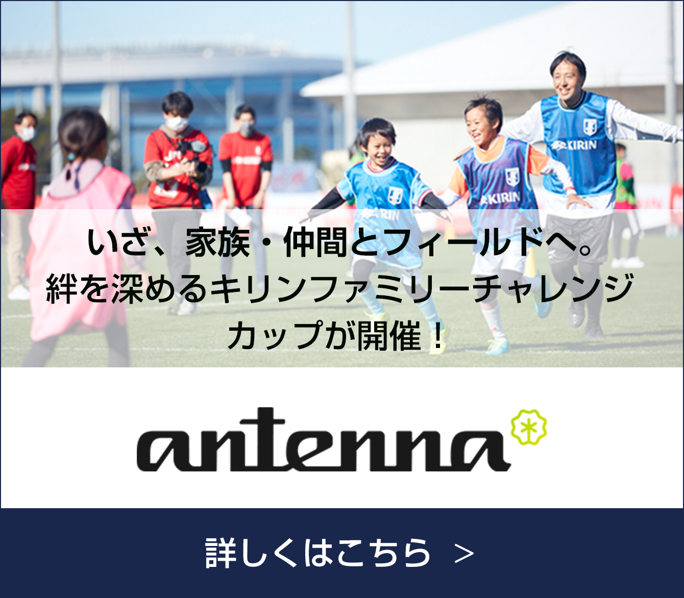 antenna いざ、家族・仲間とフィールドへ。絆を深めるキリンファミリーチャレンジカップが開催！ 詳しくはこちら