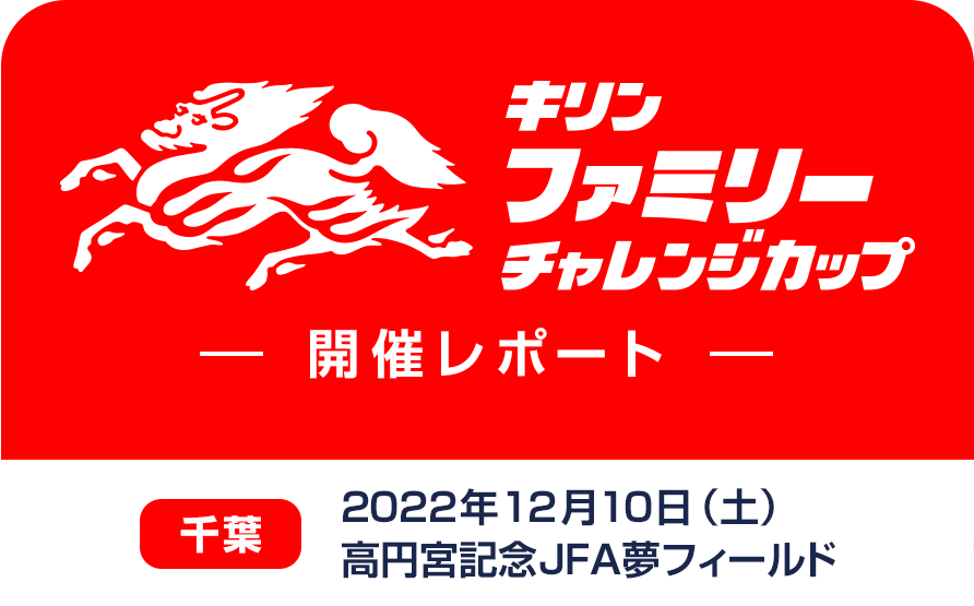 キリンファミリーチャレンジカップ 開催レポート 千葉 2022年12月10日（土）高円宮記念JFA夢フィールド