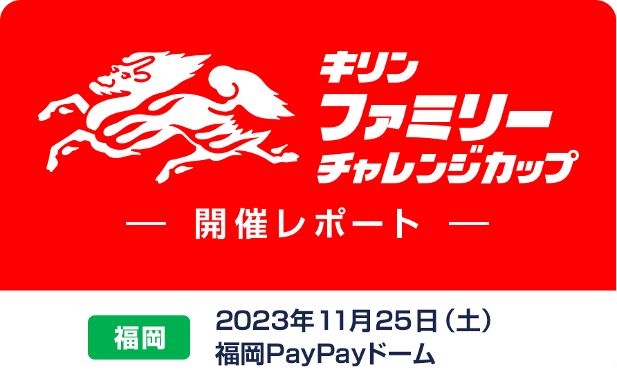 キリンファミリーチャレンジカップ 開催レポート 福岡 2023年11月25日（土）福岡PayPayドーム