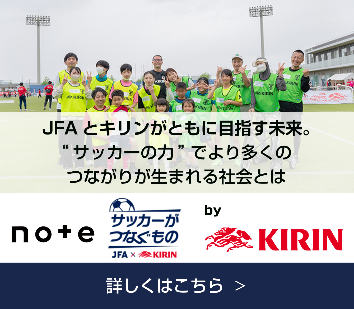 note+ サッカーがつなぐもの JFA×KIRIN by KIRIN JFAとキリンがともに目指す未来。 "サッカーの力"でより多くのつながりが生まれる社会とは 詳しくはこちら