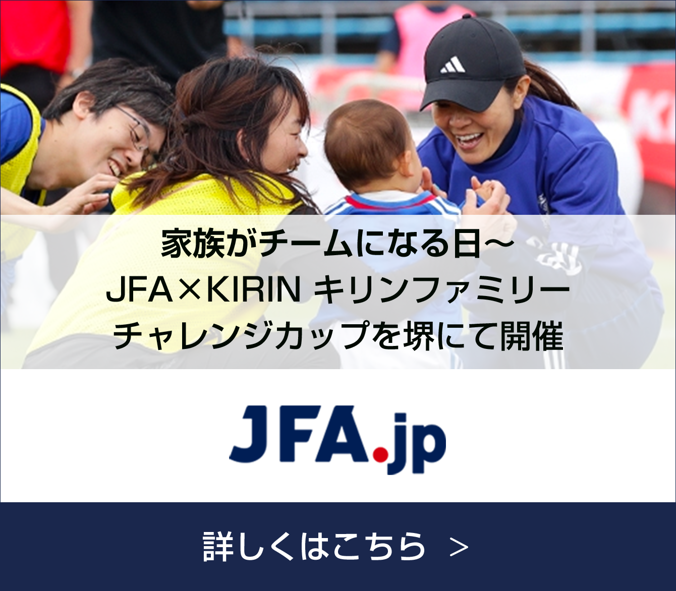 JFA.jp 家族がチームになる日～ JFA×KIRIN キリンファミリーチャレンジカップを堺にて開催 詳しくはこちら