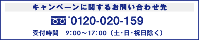 キャンペーンに関するお問い合わせ先　0120-020-159　受付時間　9：00〜17：00（土・日・祝日除く）