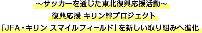～サッカーを通じた東北復興応援活動～復興応援 キリン絆プロジェクト 「JFA・キリン スマイルフィールド」を新しい取り組みへ進化