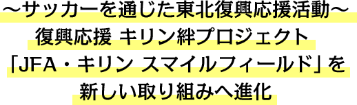～サッカーを通じた東北復興応援活動～復興応援 キリン絆プロジェクト 「JFA・キリン スマイルフィールド」を新しい取り組みへ進化