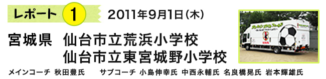 レポート1　2011年9月1日（木）　宮城県 仙台市立荒浜小学校/仙台市立東宮城野小学校　メインコーチ 秋田豊氏　サブコーチ 小島伸幸氏　中西永輔氏　名良橋晃氏　岩本輝雄氏