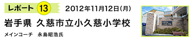 レポート13　2012年11月12日（月）　岩手県 久慈市立小久慈小学校　メインコーチ 永島昭浩氏
