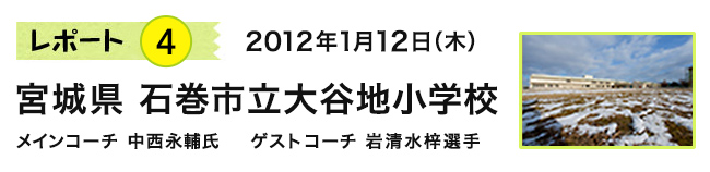 レポート4　2012年1月12日（木）　宮城県 石巻市立大谷地小学校　メインコーチ 中西永輔氏　ゲストコーチ 岩清水梓選手