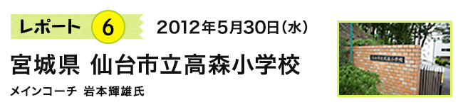 レポート6　2012年5月30日（水）　宮城県 仙台市立高森小学校　メインコーチ 岩本輝雄氏