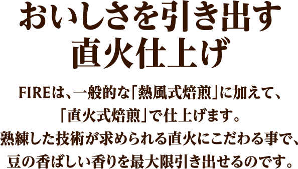 おいしさを引き出す直火仕上げ FIREは、一般的な「熱風式焙煎」に加えて、「直火式焙煎」で仕上げます。熟練した技術が求められる直火にこだわる事で、豆の香ばしい香りを最大限引き出せるのです。
