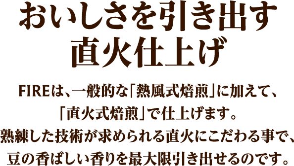 おいしさを引き出す 直火仕上げFIREは、一般的な「熱風式焙煎」に加えて、「直火式焙煎」で豆を仕上げます。熟練した技術が求められる直火にこだわる事で、豆の香ばしい香りを最大限引き出せるのです。