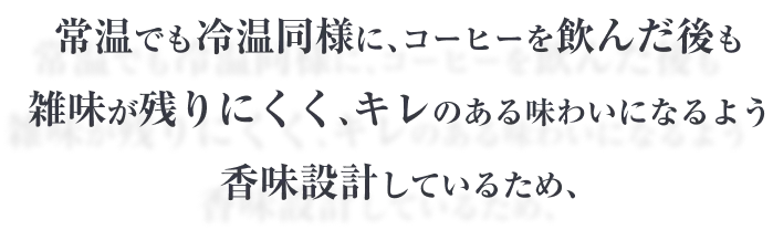 常温でも冷温同様に､コーヒーを飲んだ後も雑味が残りにくく､キレのある味わいになるよう香味設計しているため､