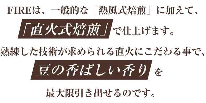 FIREは、一般的な「熱風式焙煎」に加えて､｢直火式焙煎｣で仕上げます。熟練した技術が求められる直火にこだわる事で､豆の香ばしい香りを最大限引き出せるのです。