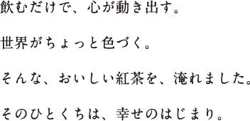 飲むだけで、心が動き出す。世界がちょっと色づく。そんな、おいしい紅茶を、淹れました。そのひとくちは、幸せのはじまり。