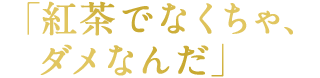 「紅茶でなくちゃ、ダメなんだ」