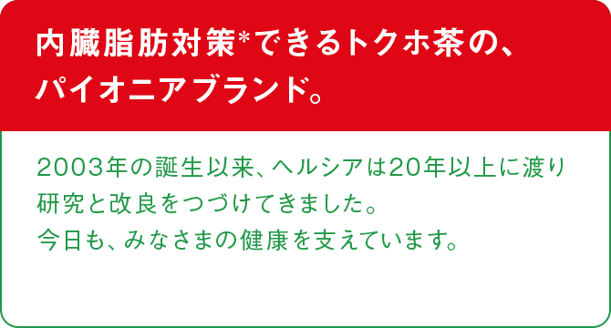 内臓脂肪対策＊できるトクホ茶の、パイオニアブランド。 2003の誕生以来、ヘルシアは20年以上に渡り研究と改良をつづけてきました。今日も、みなさまの健康を支えています。
