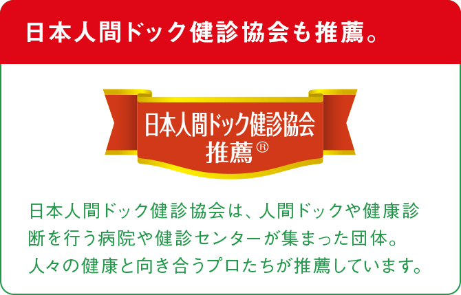 日本人間ドック健診協会も推薦。 日本人間ドック健診協会推薦® 日本人間ドック健診協会は、人間ドックや健康診断を行う病院や健診センターが集まった団体。人々の健康と向き合うプロたちが推薦しています。