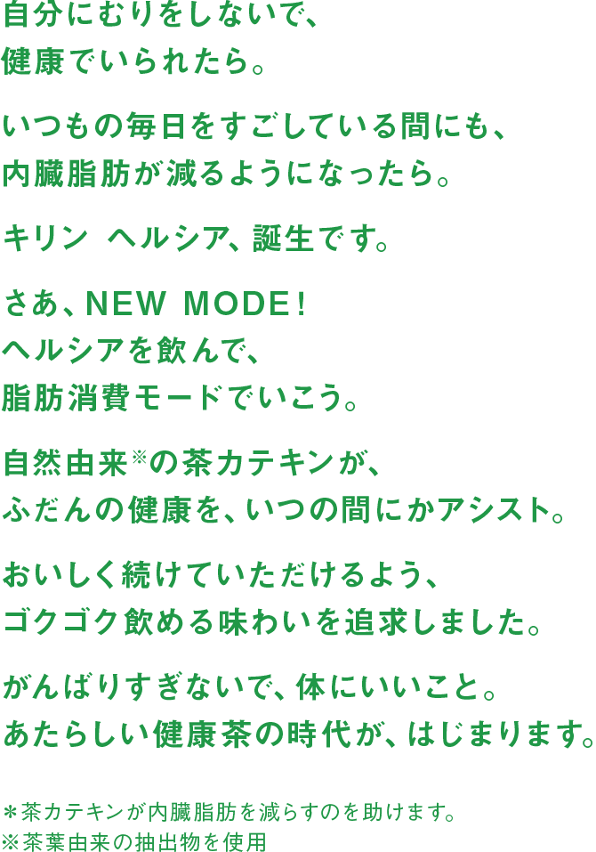 自分にむりをしないで、健康でいられたら。 いつもの毎日をすごしている間にも、内臓脂肪が減るようになったら。 キリン ヘルシア、誕生です。 さあ、NEW MODE！ヘルシアを飲んで、脂肪消費モードでいこう。 自然由来※の茶カテキンが、ふだんの健康を、いつの間にかアシスト。 おいしく続けていただけるよう、ゴクゴク飲める味わいを追求しました。 がんばりすぎないで、体にいいこと。あたらしい健康茶の時代が、はじまります。 ＊茶カテキンが内臓脂肪を減らすのを助けます。 ※茶葉由来の抽出物を使用