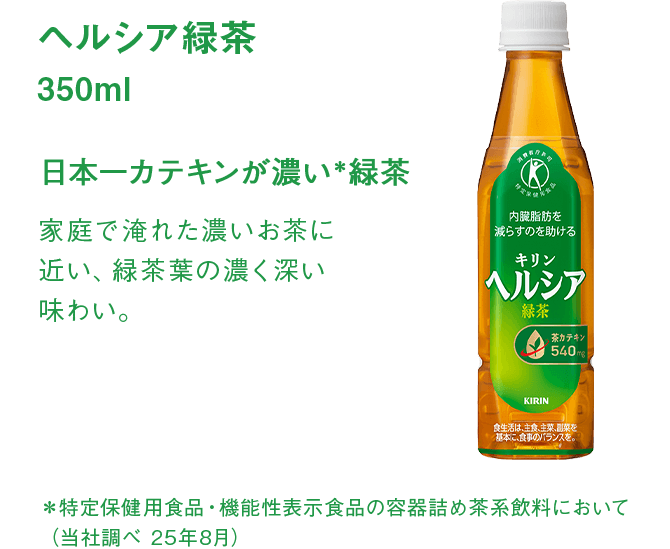 ヘルシア緑茶 350ml 日本一カテキンが濃い＊緑茶 家庭で淹れた濃いお茶に近い、緑茶葉の濃く深い味わい。 ＊特定保健用食品・機能性表示食品の容器詰め茶系飲料において（当社調べ 25年8月）