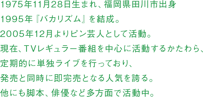 1975年11月28日生まれ、福岡県田川市出身 1995年『バカリズム』を結成。2005年12月よりピン芸人として活動。現在、TVレギュラー番組を中心に活動するかたわら、定期的に単独ライブを行っており、発売と同時に即完売となる人気を誇る。他にも脚本、俳優など多方面で活動中。