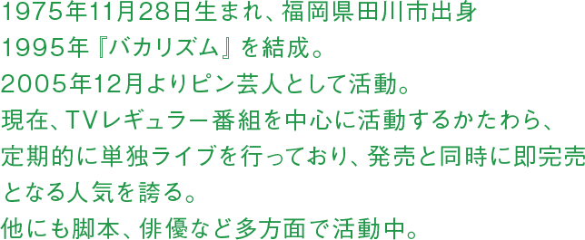 1975年11月28日生まれ、福岡県田川市出身 1995年『バカリズム』を結成。2005年12月よりピン芸人として活動。現在、TVレギュラー番組を中心に活動するかたわら、定期的に単独ライブを行っており、発売と同時に即完売となる人気を誇る。他にも脚本、俳優など多方面で活動中。