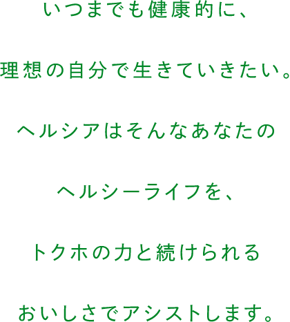 いつまでも健康的に、理想の自分で生きていきたい。ヘルシアはそんなあなたのヘルシーライフを、トクホの力と続けられるおいしさでアシストします。