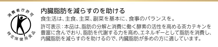 内臓脂肪を減らすのを助ける食生活は、主食、主菜、副菜を基本に、食事のバランスを。許可表示：本品は、脂肪の分解と消費に働く酵素の活性を高める茶カテキンを豊富に含んでおり、脂肪を代謝する力を高め、エネルギーとして脂肪を消費し、内臓脂肪を減らすのを助けるので、内臓脂肪が多めの方に適しています。