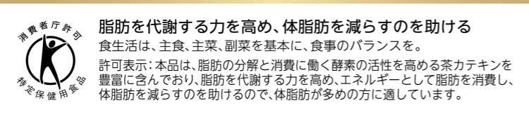 脂肪を代謝する力を高め、体脂肪を減らすのを助ける食生活は、主食、主菜、副菜を基本に、食事のバランスを。許可表示：本品は、脂肪の分解と消費に働く酵素の活性を高める茶カテキンを豊富に含んでおり、脂肪を代謝する力を高め、エネルギーとして脂肪を消費し、体脂肪を減らすのを助けるので、体脂肪が多めの方に適しています。