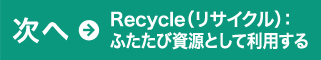 次へ→Recycle（リサイクル）：ふたたび資源として利用する