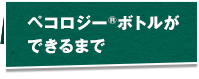 ペコロジー®ボトルができるまで