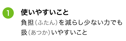 ①使いやすいこと 負担（ふたん）を減らし少ない力でも扱（あつか）いやすいこと