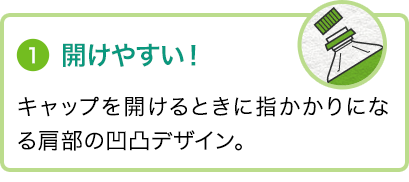 ①開けやすい！キャップを開けるときに指かかりになる肩部の凹凸デザイン。