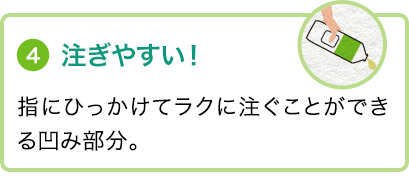 ④注ぎやすい！指にひっかけてラクに注ぐことができる凹み部分。