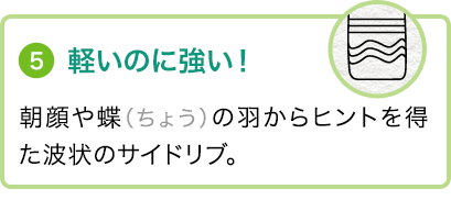 ⑤軽いのに強い！朝顔や蝶（ちょう）の羽からヒントを得た波状のサイドリブ。