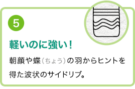 ⑤軽いのに強い！朝顔や蝶（ちょう）の羽からヒントを得た波状のサイドリブ。