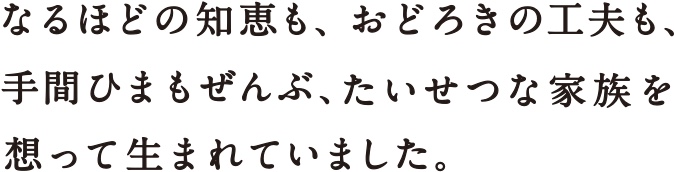 なるほどの知恵も、おどろきの工夫も、手間ひまもぜんぶ、たいせつな家族を想って生まれていました。