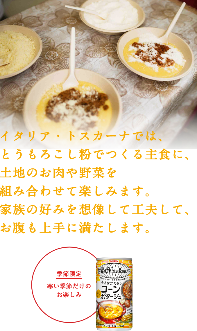 イタリア・トスカーナでは、とうもろこし粉でつくる主食に、土地のお肉や野菜を組み合わせて楽しみます。家族の好みを想像して工夫して、お腹も上手に満たします。