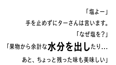 「塩よー」手を止めずにターさんは言います。「なぜ塩を？」「果物から余計な水分を出したり…あと、ちょっと残った味も美味しい」