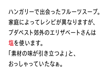 ハンガリーで出会ったフルーツスープ。家庭によってレシピが異なりますが、ブダペスト郊外のエリザベートさんは塩を使います。「素材の味が引き立つよ」と、おっしゃっていたなぁ。