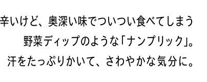 辛いけど、奥深い味でついつい食べてしまう野菜ディップのような「ナンプリック」。汗をたっぷりかいて、さわやかな気分に。
