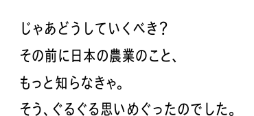 じゃあどうしていくべき？その前に日本の農業のこと、もっと知らなきゃ。そう、ぐるぐる思いめぐったのでした。