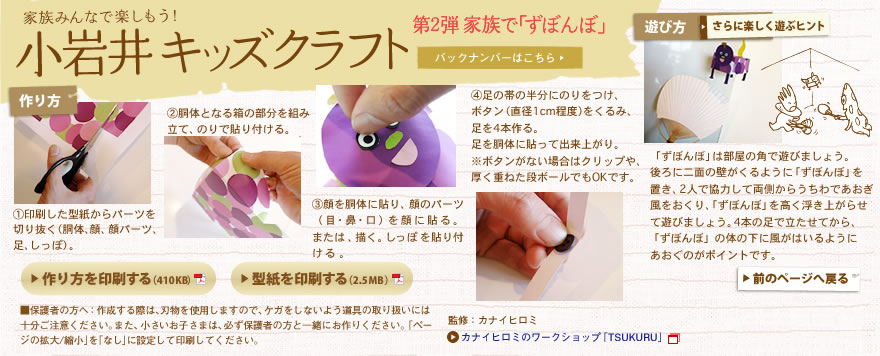 家族みんなで楽しもう！小岩井キッズクラフト 第2弾家族で「ずぼんぼ」1.印刷した型紙からパーツを切り抜く（胴体、顔、顔パーツ、足、しっぽ）。2.胴体となる箱の部分を組み立て、のりで貼り付ける。3.顔を胴体に貼り、顔のパーツ（目・鼻・口）を顔に貼る。または、描く。しっぽを貼り付ける。4.足の帯の半分にのりをつけ、ボタン（直径1cm程度）をくるみ、足を4本作る。足を胴体に貼って出来上がり。※ボタンがない場合はクリップや、厚く重ねた段ボールでもOKです。遊び方 「ずぼんぼ」は部屋の角で遊びましょう。後ろに二面の壁がくるように「ずぼんぼ」を置き、2人で協力して両側からうちわであおぎ風をおくり、「ずぼんぼ」を高く浮き上がらせて遊びましょう。4本の足で立たせてから、「ずぼんぼ」の体の下に風がはいるようにあおぐのがポイントです。保護者の方へ：作成する際は、刃物を使用しますので、ケガをしないよう道具の取り扱いには十分ご注意ください。また、小さいお子さまは、必ず保護者の方と一緒にお作りください。「ページの拡大/縮小」を「なし」に設定して印刷してください。監修：カナイヒロミ