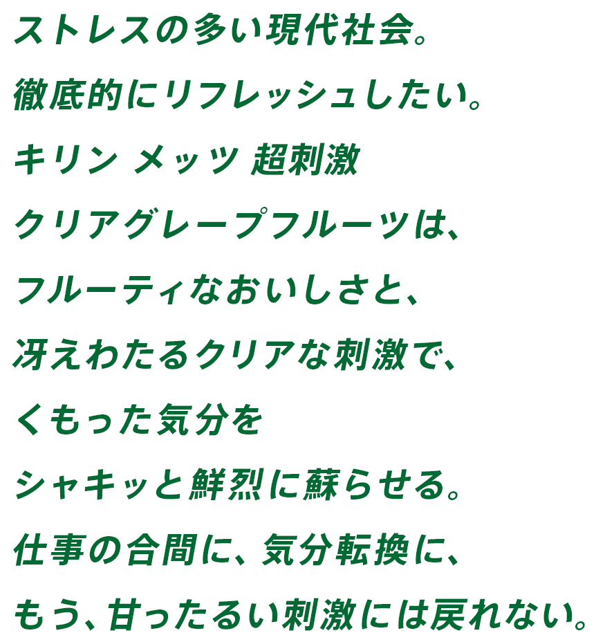 ストレスの多い現代社会。徹底的にリフレッシュしたい。キリン メッツ 超刺激 クリアグレープフルーツは、フルーティなおいしさと、冴えわたるクリアな刺激で、くもった気分をシャキッと鮮烈に蘇らせる。仕事の合間に、気分転換に、もう、甘ったるい刺激には戻れない。