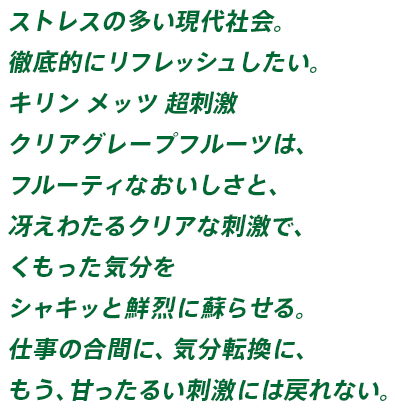 ストレスの多い現代社会。徹底的にリフレッシュしたい。キリン メッツ 超刺激 クリアグレープフルーツは、フルーティなおいしさと、冴えわたるクリアな刺激で、くもった気分をシャキッと鮮烈に蘇らせる。仕事の合間に、気分転換に、もう、甘ったるい刺激には戻れない。