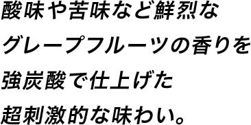 酸味や苦味など鮮烈なグレープフルーツの香りを強炭酸で仕上げた超刺激的な味わい。