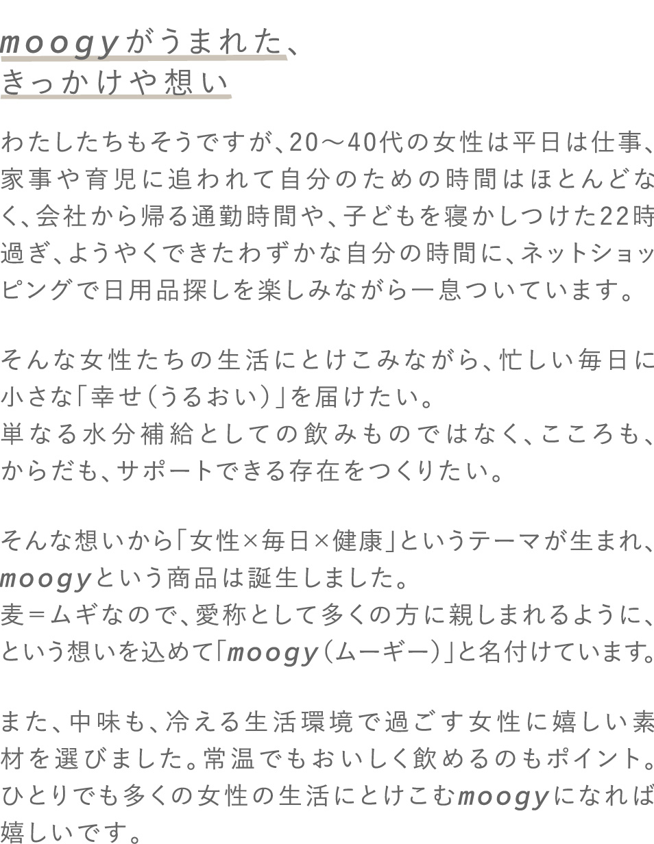 moogyがうまれた、きっかけや想い わたしたちもそうですが、20～40代の女性は平日は仕事、家事や育児に追われて自分のための時間はほとんどなく、会社から帰る通勤時間や、子どもを寝かしつけた22時過ぎ、ようやくできたわずかな自分の時間に、ネットショッピングで日用品探しを楽しみながら一息ついています。そんな女性たちの生活にとけこみながら、忙しい毎日に小さな「幸せ（うるおい）」を届けたい。単なる水分補給としての飲みものではなく、こころも、からだも、サポートできる存在をつくりたい。そんな想いから「女性×毎日×健康」というテーマが生まれ、moogyという商品は誕生しました。麦＝ムギなので、愛称として多くの方に親しまれるように、という想いを込めて「moogy（ムーギー）」と名付けています。また、中味も、冷える生活環境で過ごす女性に嬉しい素材を選びました。常温でもおいしく飲めるのもポイント。ひとりでも多くの女性の生活にとけこむmoogyになれば嬉しいです。