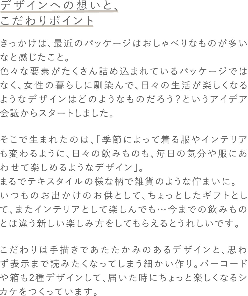 デザインへの想いと、こだわりポイント きっかけは、最近のパッケージはおしゃべりなものが多いなと感じたこと。色々な要素がたくさん詰め込まれているパッケージではなく、女性の暮らしに馴染んで、日々の生活が楽しくなるようなデザインはどのようなものだろう？というアイデア会議からスタートしました。そこで生まれたのは、「季節によって着る服やインテリアも変わるように、日々の飲みものも、毎日の気分や服にあわせて楽しめるようなデザイン」。まるでテキスタイルの様な柄で雑貨のような佇まいに。いつものお出かけのお供として、ちょっとしたギフトとして、またインテリアとして楽しんでも…今までの飲みものとは違う新しい楽しみ方をしてもらえるとうれしいです。こだわりは手描きであたたかみのあるデザインと、思わず表示まで読みたくなってしまう細かい作り。バーコードや箱も2種デザインして、届いた時にちょっと楽しくなるシカケをつくっています。