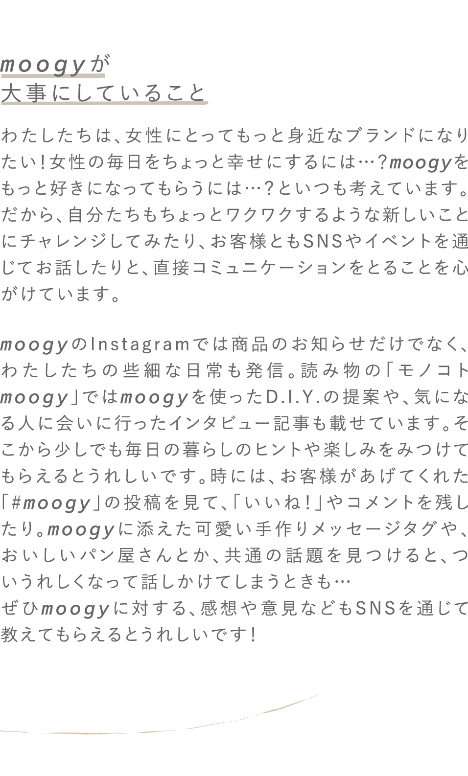 moogyが大事にしていること わたしたちは、女性にとってもっと身近なブランドになりたい！女性の毎日をちょっと幸せにするには…？moogyをもっと好きになってもらうには…？といつも考えています。だから、自分たちもちょっとワクワクするような新しいことにチャレンジしてみたり、お客様ともSNSやイベントを通じてお話したりと、直接コミュニケーションをとることを心がけています。moogyのInstagramでは商品のお知らせだけでなく、わたしたちの些細な日常も発信。読み物の「モノコトmoogy」ではmoogyを使ったD.I.Y.の提案や、気になる人に会いに行ったインタビュー記事も載せています。そこから少しでも毎日の暮らしのヒントや楽しみをみつけてもらえるとうれしいです。時には、お客様があげてくれた「#moogy」の投稿を見て、「いいね！」やコメントを残したり。moogyに添えた可愛い手作りメッセージタグや、おいしいパン屋さんとか、共通の話題を見つけると、ついうれしくなって話しかけてしまうときも…ぜひmoogyに対する、感想や意見などもSNSを通じて教えてもらえるとうれしいです！